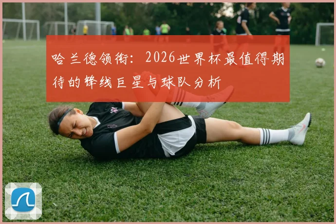 哈兰德领衔:2026世界杯最值得期待的锋线巨星与球队分析