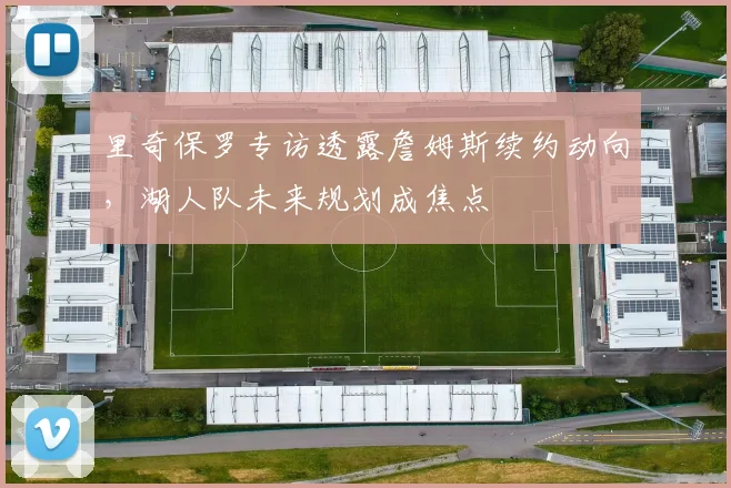 里奇保罗专访透露詹姆斯续约动向，湖人队未来规划成焦点