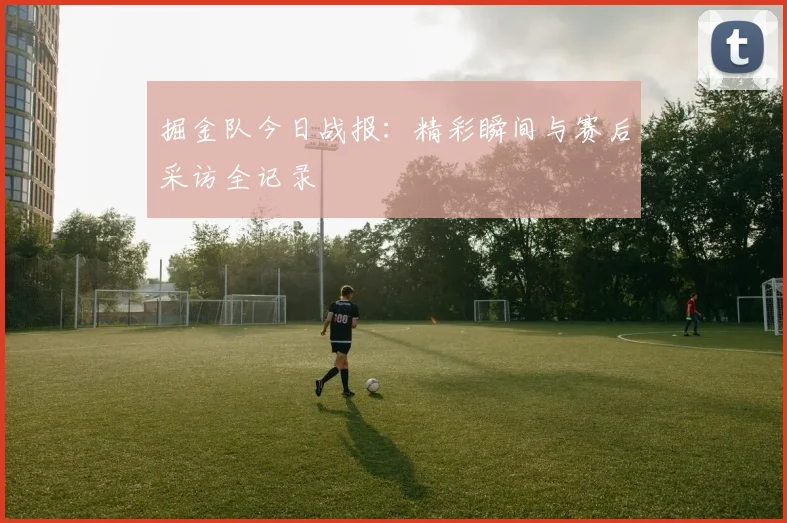 掘金队今日战报：精彩瞬间与赛后采访全记录
