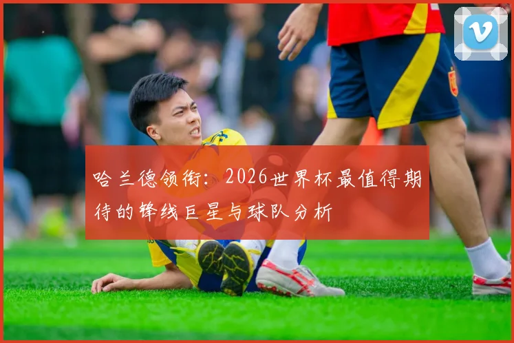 哈兰德领衔:2026世界杯最值得期待的锋线巨星与球队分析