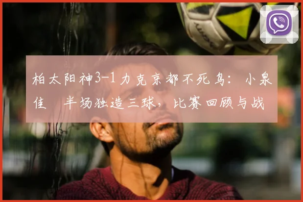 柏太阳神3-1力克京都不死鸟:小泉佳穂半场独造三球,比赛回顾与战术解析
