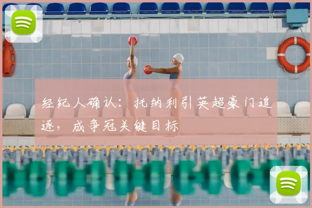 经纪人确认：托纳利引英超豪门追逐，成争冠关键目标