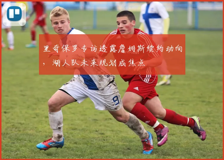 里奇保罗专访透露詹姆斯续约动向，湖人队未来规划成焦点