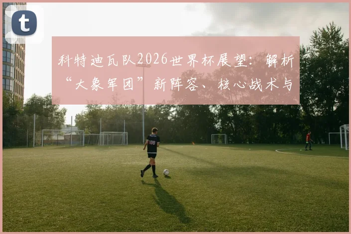 科特迪瓦队2026世界杯展望:解析“大象军团”新阵容、核心战术与出线前景