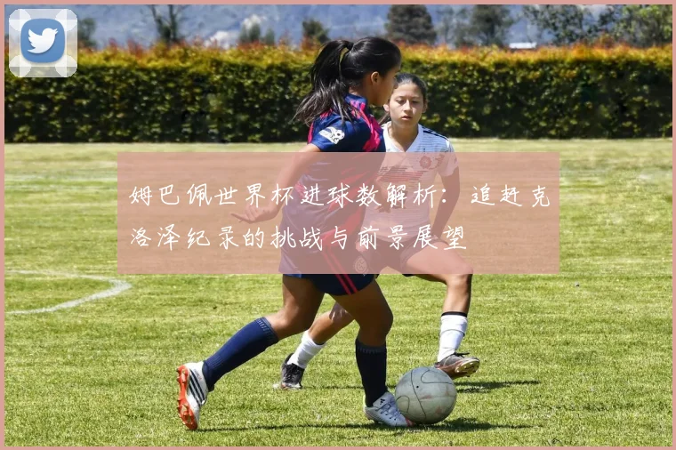 姆巴佩世界杯进球数解析:追赶克洛泽纪录的挑战与前景展望