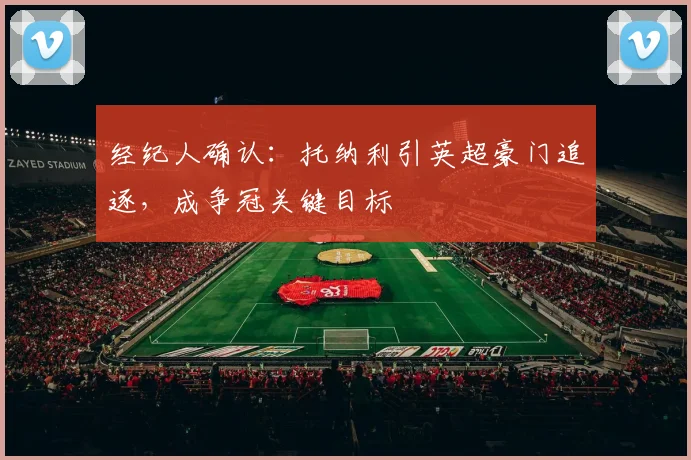 经纪人确认：托纳利引英超豪门追逐，成争冠关键目标