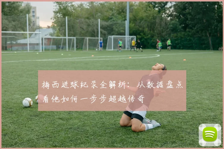 梅西进球纪录全解析：从数据盘点看他如何一步步超越传奇